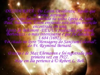 DESIDERATA - Do Latim Desideratu: Aquilo que se deseja, aspiração. Este texto foi encontrado na velha Igreja de Saint Paul, Baltimore, Estou enviando esta antiga inscrição encontrada em uma  Igreja de Beltimore -EEUU e traduzida por Jehud  Bortolozzi - o mais interessante é que foi datada de 1.684 (1692).  Foi citado no livro "Mensagens do Sanctum Celestial", do Fr. Raymond Bernard.  O texto é de Max Ehrmannn e foi registrado pela primeira vez em 1927.  Hoje em dia pertence à © Robert L. Bell.  