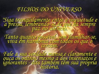 FILHOS DO UNIVERSO  "Siga tranqüilamente entre a inquietude e a pressa, lembrando-se de que há sempre paz no silêncio. Tanto quanto possível, sem humilhar-se, viva em harmonia com todos os que o cercam. Fale a sua verdade mansa e claramente e ouça os outros, mesmo a dos insensatos e ignorantes - eles também têm sua própria história. 
