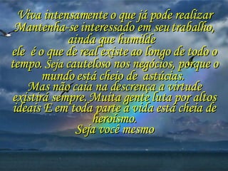 Viva intensamente o que já pode realizar Mantenha-se interessado em seu trabalho, ainda que humilde  ele  é o que de real existe ao longo de todo o tempo.  Seja  cauteloso nos negócios, porque o mundo está cheio de  astúcias.  Mas não caia na descrença a virtude existirá sempre. Muita gente luta por altos ideais E em toda parte a vida está cheia de heroísmo. Seja você mesmo 