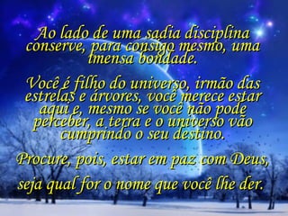 Ao lado de uma sadia disciplina conserve, para consigo mesmo, uma imensa bondade.   Você é filho do universo, irmão das estrelas e árvores, você merece estar aqui e, mesmo se você não pode perceber, a terra e o universo vão cumprindo o seu destino.   Procure, pois, estar em paz com Deus,  seja qual for o nome que você lhe der.  
