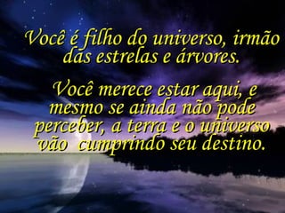 Você é filho do universo, irmão das estrelas e árvores. Você merece estar aqui, e mesmo se ainda não pode perceber, a terra e o universo vão  cumprindo seu destino. 