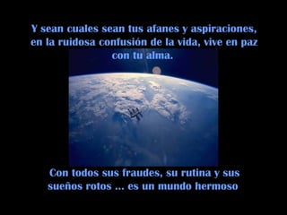 Con todos sus fraudes, su rutina y sus
sueños rotos … es un mundo hermoso
Y sean cuales sean tus afanes y aspiraciones,
en la ruidosa confusión de la vida, vive en paz
con tu alma.
 