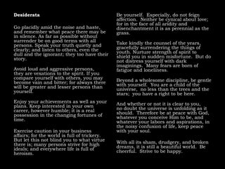 Desiderata
Go placidly amid the noise and haste,
and remember what peace there may be
in silence. As far as possible without
surrender be on good terms with all
persons. Speak your truth quietly and
clearly; and listen to others, even the
dull and the ignorant; they too have their
story.
Avoid loud and aggressive persons,
they are vexations to the spirit. If you
compare yourself with others, you may
become vain and bitter; for always there
will be greater and lesser persons than
yourself.
Enjoy your achievements as well as your
plans. Keep interested in your own
career, however humble; it is a real
possession in the changing fortunes of
time.
Exercise caution in your business
affairs; for the world is full of trickery.
But let this not blind you to what virtue
there is; many persons strive for high
ideals; and everywhere life is full of
heroism.
Be yourself. Especially, do not feign
affection. Neither be cynical about love;
for in the face of all aridity and
disenchantment it is as perennial as the
grass.
Take kindly the counsel of the years,
gracefully surrendering the things of
youth. Nurture strength of spirit to
shield you in sudden misfortune. But do
not distress yourself with dark
imaginings. Many fears are born of
fatigue and loneliness.
Beyond a wholesome discipline, be gentle
with yourself. You are a child of the
universe, no less than the trees and the
stars; you have a right to be here.
And whether or not it is clear to you,
no doubt the universe is unfolding as it
should. Therefore be at peace with God,
whatever you conceive Him to be, and
whatever your labors and aspirations, in
the noisy confusion of life, keep peace
with your soul.
With all its sham, drudgery, and broken
dreams, it is still a beautiful world. Be
cheerful. Strive to be happy.
 