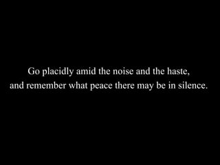 Go placidly amid the noise and the haste,  and remember what peace there may be in silence.   