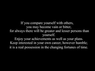 If you compare yourself with others,  you may become vain or bitter,  for always there will be greater and lesser persons than yourself.  Enjoy your achievements as well as your plans.  Keep interested in your own career, however humble;  it is a real possession in the changing fortunes of time.   