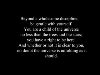 Beyond a wholesome discipline,  be gentle with yourself.  You are a child of the universe  no less than the trees and the stars;  you have a right to be here.  And whether or not it is clear to you,  no doubt the universe is unfolding as it should.  