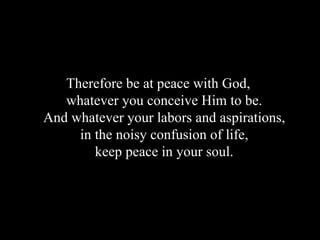 Therefore be at peace with God,  whatever you conceive Him to be.  And whatever your labors and aspirations,  in the noisy confusion of life,  keep peace in   your soul.  