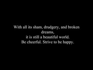 With all its sham, drudgery, and broken dreams,  it is still a beautiful world.  Be cheerful. Strive to be happy.   