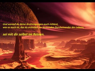 Und worauf du deine Anstrengungen auch richtest,was es auch ist, das du erstrebst, im lärmenden Durcheinander des Lebens,sei mit dir selbst im Reinen.