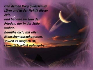 Geh deinen Weg gelassen im Lärm und in der Hektik dieser Zeit,und behalte im Sinn den Frieden, der in der Stille wohnt.Bemühe dich, mit allen Menschen auszukommen, soweit es möglich ist,ohne dich selbst aufzugeben.