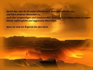 Sprich das, was du als wahr erkannt hast, gelassen und klar aus,und höre anderen Menschen zu,auch den Langweiligen und Unwissenden, denn auch sie haben etwas zu sagen.Meide aufdringliche und aggressive Menschen,denn sie sind ein Ärgernis für den Geist.