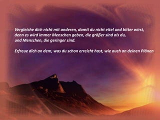 Vergleiche dich nicht mit anderen, damit du nicht eitel und bitter wirst,denn es wird immer Menschen geben, die größer sind als du,und Menschen, die geringer sind.Erfreue dich an dem, was du schon erreicht hast, wie auch an deinen Plänen.