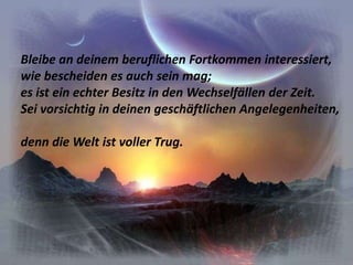 Bleibe an deinem beruflichen Fortkommen interessiert,wie bescheiden es auch sein mag;es ist ein echter Besitz in den Wechselfällen der Zeit.Sei vorsichtig in deinen geschäftlichen Angelegenheiten,denn die Welt ist voller Trug.