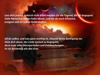 Lass dich jedoch dadurch nicht blind machen für die Tugend, die dir begegnet.Viele Menschen haben hohe Ideale, und wo du auch hinsiehst,ereignet sich im Leben Heldenhaftes.Sei du selbst, und was ganz wichtig ist, täusche keine Zuneigung vor.Hüte dich davor, der Liebe zynisch zu begegnen,denn trotz aller Dürreperioden und Enttäuschungenist sie beständig wie das Gras.