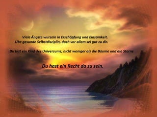               Viele Ängste wurzeln in Erschöpfung und Einsamkeit.      Übe gesunde Selbstdisziplin, doch vor allem sei gut zu dir.Du bist ein Kind des Universums, nicht weniger als die Bäume und die SterneDu hast ein Recht da zu sein.