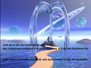 Und ob es dir nun bewusst ist oder nicht,das Universum entfaltet sich ganz sicher so, wie es ihm bestimmt ist.Lebe daher in Frieden mit Gott, wie auch immer du ihn dir vorstellst.