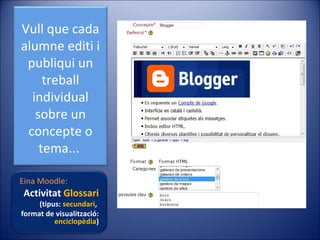 Vull que cada
alumne editi i
publiqui un
treball
individual
sobre un
concepte o
tema...
Eina Moodle:

Activitat Glossari

(tipus: secundari,
format de visualització:
enciclopèdia)

 