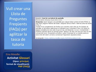 Vull crear una
Llista de
Preguntes
Freqüents
(FAQs) per
agilitzar la
tasca de
tutoria
Eina Moodle:

Activitat Glossari

(tipus: principal,
format de visualització:
PMF (FAQ))

 