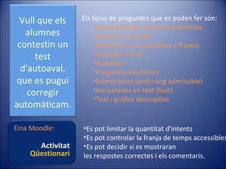 Vull que els
alumnes
contestin un
test
d'autoaval.
que es pugui
corregir
automàticam.

Els tipus de preguntes que es poden fer són:
•Opció Múltiple amb una o diverses
respostes correctes
•Resposta curta (paraules o frases)
•Vertader o Fals
•Aparellar
•Preguntes aleatòries
•Numèriques (amb rang admissible)
•Incrustades en text (buit)
•Text i gràfics descriptius

Eina Moodle:

•Es pot limitar la quantitat d'intents
•Es pot controlar la franja de temps accessibles
•Es pot decidir si es mostraran
les respostes correctes i els comentaris.

Activitat
Qüestionari

 