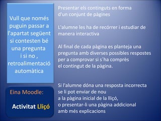 Vull que només
puguin passar a
l'apartat següent
si contesten bé
una pregunta
i si no ,
retroalimentació
automàtica
Eina Moodle:

Activitat Lliçó

Presentar els continguts en forma
d'un conjunt de pàgines
L'alumne les ha de recórrer i estudiar de
manera interactiva
Al final de cada pàgina es planteja una
pregunta amb diverses possibles respostes
per a comprovar si s´ha comprès
el contingut de la pàgina.
Si l'alumne dóna una resposta incorrecta
se li pot enviar de nou
a la pàgina inicial de la lliçó,
o presentar-li una pàgina addicional
amb més explicacions

 
