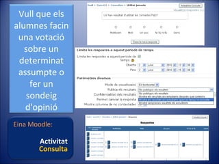 Vull que els
alumnes facin
una votació
sobre un
determinat
assumpte o
fer un
sondeig
d'opinió
Eina Moodle:

Activitat
Consulta

 