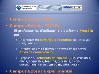 • Campus Extens Illes
• Campus Extens 70/30/
– El professor ha d’utilitzar la plataforma Moodle
per:
» Incorporar els continguts i recursos de les seves
assignatures
» Interactuar amb l’alumnat a través de les seves
eines de comunicació
» Proposar-hi activitats de Moodle (BDs, consultes,
diaris, enquestes, fòrums, glossaris, lliçons,
qüestionaris, tallers, tasques, wikis, xats)

• Campus Extens Experimental

 