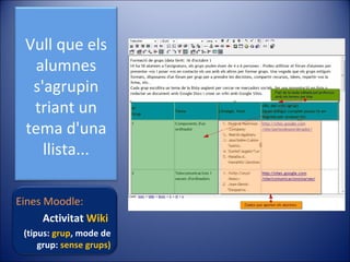 Vull que els
alumnes
s'agrupin
triant un
tema d'una
llista...
Eines Moodle:
Activitat Wiki
(tipus: grup, mode de
grup: sense grups)

 