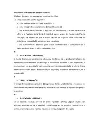 Indicadores de fracasos de la racionalización:
A lo largo del protocolo observamos los diferentes fallos
Los fallos observados son los siguiente:
      a) Fallo en la sustentación lógica formal (1+, 1 -)
      b) Fallo en sobredimensionamiento de la justificación ( 3-)
      El fallo a) muestra una falla en la logicidad del pensamiento, a través de la cual se
      advierte la fragilidad del criterio de realidad, que es una de las funciones del Yo. La
      falla lógica se advierte en que el sujeto destaca en su justificación cualidades del
      símbolo que en realidad le son ajenas o no esenciales.
      El fallo b) muestra una debilidad yoica ya que se observa que la clara perdida de la
      lógica que suponemos el sujeto trataba de evitar.
2.-
         SECUENCIA DE LA ANSIEDAD:
El monto de ansiedad se considera adecuado, siendo que no se produjeron fallos en los
mecanismos instrumentales. Sin embargo la ausencia de ansiedad, si bien no perturba la
producción en sus aspectos formales, denota una reacción desajustada, producto de una
intensa disociación o de una depositación por negación y proyección de la ansiedad, en el
entrevistado.
3.-
         TIEMPO DE REACCIÓN:
El tiempo de reacción es acortado (> 10 seg.) lo que denota una tendencia a reaccionar en
forma inmediata para evitar reflexionar y ponerse en contacto con la angustia que genera
la consigna.
4.-
         SECUENCIA DE LOS REINOS:
En las catexias positivas aparece el orden esperable (animal, vegetal, objeto) con
adecuada preservación de la vitalidad, en tanto que en las negativas comienza con el
animal, interrumpiéndose y siendo inducido el reino del vegetal y del objeto.
 