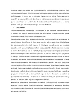 Lo ultimo sugiere que siendo que lo esperable en las catexias negativas no es tan claro
como en las positivas por el hecho de que el sujeto elige deshacerse de lo que resulte mas
conflictivo para el, vemos que en este caso elige primero el animal “Ratón: porque se
esconde” lo que probablemente denota a un sujeto que se esconde dentro de si, que
puede ser aislado y con sentimientos de inadecuación social con lo cual no se siente
cómodo por lo que es lo primero de lo que se quiere deshacer.
       CONCLUSIÓN:
Obtuvo una adecuada comprensión a las consignas, lo que expresa el éxito en identificar
la fantasía y la realidad, además notamos que pudo separar los aspectos que si quiere
resguardar y lo aspectos de los que quiere deshacerse.
También observamos cierta rigidez y utilización del mecanismo de preservación ya que al
sujeto le cuesta desintificarse de algún reino; por otro lado el sujeto tiene dificultad para
dar respuestas coherentes desde el punto de vista lógico, se puede pensar que es debido
a su edad por lo que aun no ha desarrollado esa capacidad de reflexión o como lo muestra
el tiempo de reacción el cual es acortado, lo que sugiere de que el sujeto reacciona en
forma inmediata para evitar reflexionar y ponerse en contacto con la angustia que genera
la consigna. También muestra una falla en la logicidad del pensamiento, a través de la cual
se advierte la fragilidad del criterio de realidad, que es una de las funciones del Yo; y ya
para terminar observamos que el monto de ansiedad se considera adecuado, siendo que
no se produjeron fallos en los mecanismos instrumentales. Sin embargo la ausencia de
ansiedad, si bien no perturba la producción en sus aspectos formales, denota una reacción
desajustada, producto de una intensa disociación o de una depositación por negación y
proyección de la ansiedad, en el entrevistado y que el tiempo de reacción es acortado lo
que denota una tendencia a reaccionar en forma inmediata para evitar reflexionar y
ponerse en contacto con la angustia que genera la consigna.
Referente al orden de los reinos vemos que en las catexias positivas aparece el orden
esperable (animal, vegetal, objeto) con adecuada preservación de la vitalidad, en tanto
que en las negativas comienza con el animal, interrumpiéndose y siendo inducido el reino
del vegetal y del objeto.
 