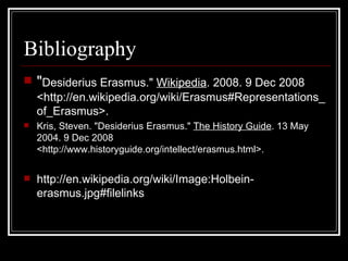 Bibliography " Desiderius Erasmus."  Wikipedia . 2008. 9 Dec 2008 <http://en.wikipedia.org/wiki/Erasmus#Representations_of_Erasmus>.  Kris, Steven. "Desiderius Erasmus."  The History Guide . 13 May 2004. 9 Dec 2008 <http://www.historyguide.org/intellect/erasmus.html>.  http://en.wikipedia.org/wiki/Image:Holbein-erasmus.jpg#filelinks 