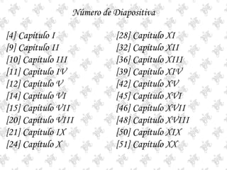 Número de Diapositiva[4] Capítulo I[9] Capítulo II[10] Capítulo III[11] Capítulo IV[12] Capítulo V[14] Capítulo VI[15] Capítulo VII[20] Capítulo VIII[21] Capítulo IX[24] Capítulo X[28] Capítulo XI[32] Capítulo XII[36] Capítulo XIII[39] Capítulo XIV[42] Capítulo XV[45] Capítulo XVI[46] Capítulo XVII[48] Capítulo XVIII[50] Capítulo XIX[51] Capítulo XX