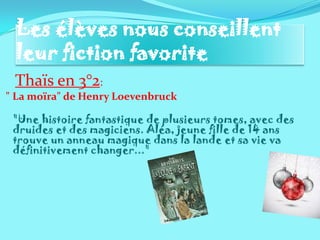 Les élèves nous conseillent
 leur fiction favorite
 Thaïs en 3°2:
" La moïra" de Henry Loevenbruck

 "Une histoire fantastique de plusieurs tomes, avec des
 druides et des magiciens. Aléa, jeune fille de 14 ans
 trouve un anneau magique dans la lande et sa vie va
 définitivement changer..."
 