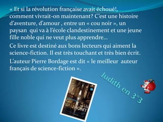 « Et si la révolution française avait échoué!,
comment vivrait-on maintenant? C’est une histoire
d’aventure, d’amour , entre un « cou noir », un
paysan qui va à l’école clandestinement et une jeune
fille noble qui ne veut plus apprendre…
Ce livre est destiné aux bons lecteurs qui aiment la
science-fiction. Il est très touchant et très bien écrit.
L’auteur Pierre Bordage est dit « le meilleur auteur
français de science-fiction ».
 
