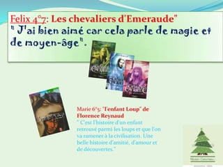 Felix 4°7: Les chevaliers d'Emeraude"
" J'ai bien aimé car cela parle de magie et
de moyen-âge".




              Marie 6°5: "l'enfant Loup" de
              Florence Reynaud
              " C'est l'histoire d'un enfant
              retrouvé parmi les loups et que l'on
              va ramener à la civilisation. Une
              belle histoire d'amitié, d'amour et
              de découvertes."
 