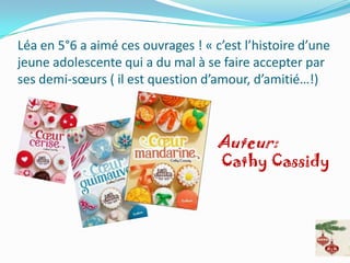 Léa en 5°6 a aimé ces ouvrages ! « c’est l’histoire d’une
jeune adolescente qui a du mal à se faire accepter par
ses demi-sœurs ( il est question d’amour, d’amitié…!)



                                    Auteur:
                                     Cathy Cassidy
 