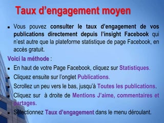 Taux d’engagement moyen
 Vous pouvez consulter le taux d’engagement de vos
publications directement depuis l’insight Facebook qui
n’est autre que la plateforme statistique de page Facebook, en
accès gratuit.
Voici la méthode :
 En haut de votre Page Facebook, cliquez sur Statistiques.
 Cliquez ensuite sur l’onglet Publications.
 Scrollez un peu vers le bas, jusqu’à Toutes les publications.
 Cliquez sur à droite de Mentions J’aime, commentaires et
partages.
 Sélectionnez Taux d’engagement dans le menu déroulant.
 
