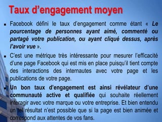  Facebook défini le taux d’engagement comme étant « Le
pourcentage de personnes ayant aimé, commenté ou
partagé votre publication, ou ayant cliqué dessus, après
l’avoir vue ».
 C’est une métrique très intéressante pour mesurer l’efficacité
d’une page Facebook qui est mis en place puisqu’il tient compte
des interactions des internautes avec votre page et les
publications de votre page.
 Un bon taux d’engagement est ainsi révélateur d’une
communauté active et qualifiée qui souhaite réellement
interagir avec votre marque ou votre entreprise. Et bien entendu
un tel résultat n’est possible que si la page est bien animée et
correspond aux attentes de vos fans.
Taux d’engagement moyen
 