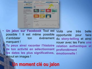 Un moment clé ou jalon
• Un jalon sur Facebook Tout est
possible ! Il est même possible
d’antidater ton événement
marquant !
• Tu peux ainsi raconter l’histoire
de ton activité en sélectionnant
les dates les plus significatives,
le tout en images !
Voilà une très belle
opportunité pour faire
du story-telling et ainsi
nouer avec tes Fans une
relation authentique et
profondément
émotionnelle !
 