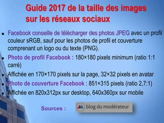 Guide 2017 de la taille des images
sur les réseaux sociaux
 Facebook conseille de télécharger des photos JPEG avec un profil
couleur sRGB, sauf pour les photos de profil et couverture
comprenant un logo ou du texte (PNG).
 Photo de profil Facebook : 180×180 pixels minimum (ratio 1:1
carré)
 Affichée en 170×170 pixels sur la page, 32×32 pixels en avatar
 Photo de couverture Facebook : 851×315 pixels (ratio 2,7:1)
 Affichée en 820x312px sur desktop, 640x360px sur mobile
Sources :
 