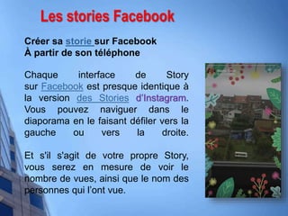 Les stories Facebook
Créer sa storie sur Facebook
À partir de son téléphone
Chaque interface de Story
sur Facebook est presque identique à
la version des Stories d’Instagram.
Vous pouvez naviguer dans le
diaporama en le faisant défiler vers la
gauche ou vers la droite.
Et s'il s'agit de votre propre Story,
vous serez en mesure de voir le
nombre de vues, ainsi que le nom des
personnes qui l’ont vue.
 