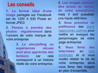 Les conseils
1. Le format idéal d’une
image partagée sur Facebook
est de 1200 X 630 Pixels en
format JPEG
2. Pensez à prendre des
photos régulièrement dans
l’univers de votre marque de
votre entreprise
3. Le storytelling ou
expériences vécues
sont plus appréciés des
lecteurs car cela
correspond à un histoire
réelle de votre entreprise.
4. Les images peuvent
être prises au moyen
de votre smartphone
mais il doit posséder
une haute définition.
5. Vous prendrez de
préférence des plans
rapprochés poitrine pour
mettre en exergue les
personnages de votre
page entreprise.
6. Vous ferez des
interviews en plan
américain et si vous
voulez relater la vie de
votre entreprise alors
vous ferez des images
en plan d’ensemble.
 
