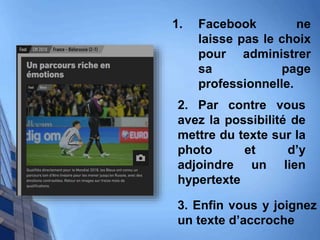 1. Facebook ne
laisse pas le choix
pour administrer
sa page
professionnelle.
2. Par contre vous
avez la possibilité de
mettre du texte sur la
photo et d’y
adjoindre un lien
hypertexte
3. Enfin vous y joignez
un texte d’accroche
 
