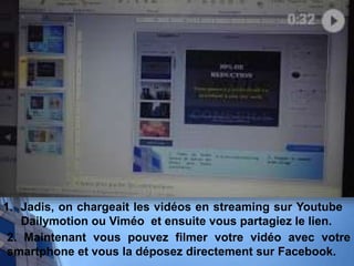 1. Jadis, on chargeait les vidéos en streaming sur Youtube
Dailymotion ou Viméo et ensuite vous partagiez le lien.
2. Maintenant vous pouvez filmer votre vidéo avec votre
smartphone et vous la déposez directement sur Facebook.
 