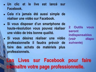  Un clic et le live est lancé sur
Facebook.
 Cela n’a jamais été aussi simple de
réaliser une vidéo sur Facebook.
 Si vous disposer d’un smartphone de
haute-résolution vous pouvez réaliser
une vidéo de très bonne qualité.
 Si vous désirez réaliser une vidéo
professionnelle il faudra prévoir de
faire des achats de matériels plus
professionnels.
2 Outils vous
seront
indispensables
(voir diapo
suivante)
Les Lives sur Facebook pour faire
connaître votre page professionnelle.
 