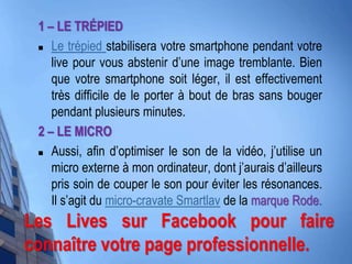 1 – LE TRÉPIED
 Le trépied stabilisera votre smartphone pendant votre
live pour vous abstenir d’une image tremblante. Bien
que votre smartphone soit léger, il est effectivement
très difficile de le porter à bout de bras sans bouger
pendant plusieurs minutes.
2 – LE MICRO
 Aussi, afin d’optimiser le son de la vidéo, j’utilise un
micro externe à mon ordinateur, dont j’aurais d’ailleurs
pris soin de couper le son pour éviter les résonances.
Il s’agit du micro-cravate Smartlav de la marque Rode.
Les Lives sur Facebook pour faire
connaître votre page professionnelle.
 