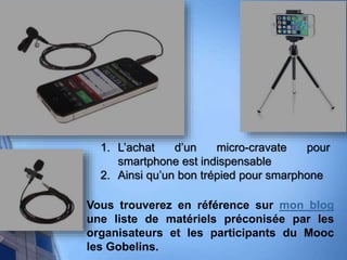 1. L’achat d’un micro-cravate pour
smartphone est indispensable
2. Ainsi qu’un bon trépied pour smarphone
Vous trouverez en référence sur mon blog
une liste de matériels préconisée par les
organisateurs et les participants du Mooc
les Gobelins.
 