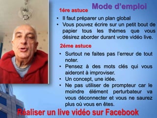 Réaliser un live vidéo sur Facebook
Mode d’emploi1ére astuce
• Il faut préparer un plan global
• Vous pouvez écrire sur un petit bout de
papier tous les thèmes que vous
désirez aborder durant votre vidéo live.
2éme astuce
• Surtout ne faites pas l’erreur de tout
noter.
• Pensez à des mots clés qui vous
aideront à improviser.
• Un concept, une idée.
• Ne pas utiliser de prompteur car le
moindre élément perturbateur va
vous déconnecter et vous ne saurez
plus où vous en êtes.
 