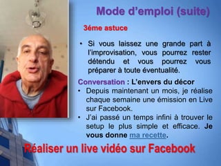 Réaliser un live vidéo sur Facebook
Mode d’emploi (suite)
3éme astuce
• Si vous laissez une grande part à
l’improvisation, vous pourrez rester
détendu et vous pourrez vous
préparer à toute éventualité.
Conversation : L’envers du décor
• Depuis maintenant un mois, je réalise
chaque semaine une émission en Live
sur Facebook.
• J’ai passé un temps infini à trouver le
setup le plus simple et efficace. Je
vous donne ma recette.
 