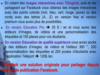  En créant des images interactives avec Thinglink, puis en les
partageant sur Facebook vous obtenez des images interactives
avec des points colorés (noir, bleu, vert, rouge, jaune) ou des
ronds avec des lettres (A….E) en version free et version
premium vous aurez plus de possibilités.
 En version Education Pro  35 $ / an et vous aurez des
éditeurs d’images, de vidéos et une personnalisation des
étiquettes et 150 places pour vos étudiants.
 En version Education de qualité supérieure vous aurez accès
à des éditeurs d’images, de vidéos et l’éditeur 360 °, 200
personnalisation des étiquettes et 200 postes d’étudiants avec
l’application Téléport  120$ /an.
Thinglink une solution originale pour partager depuis
une seule publication Facebook.
 