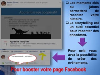 Pour booster votre page Facebook
 Les moments clés
ou jalons
permettent de
raconter votre
histoire.
 Le storytelling est
un outil essentiel
pour raconter des
anecdotes.
Pour cela vous
avez la possibilité
de créer des
événements.
 